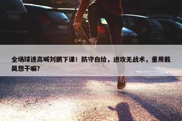 全场球迷高喊刘鹏下课！防守白给，进攻无战术，重用戴昊想干嘛？