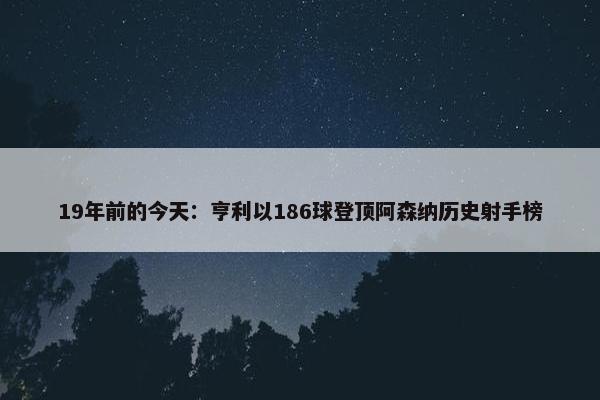 19年前的今天：亨利以186球登顶阿森纳历史射手榜