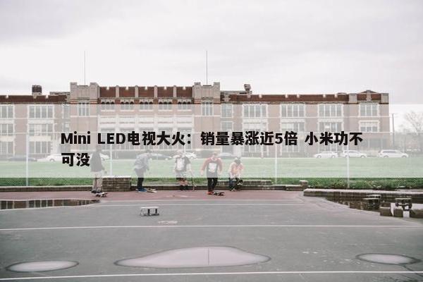 Mini LED电视大火：销量暴涨近5倍 小米功不可没