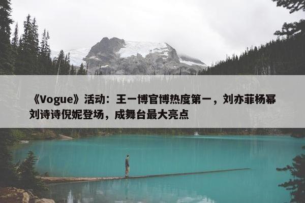 《Vogue》活动：王一博官博热度第一，刘亦菲杨幂刘诗诗倪妮登场，成舞台最大亮点