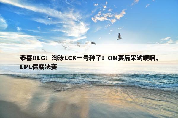 恭喜BLG！淘汰LCK一号种子！ON赛后采访哽咽，LPL保底决赛