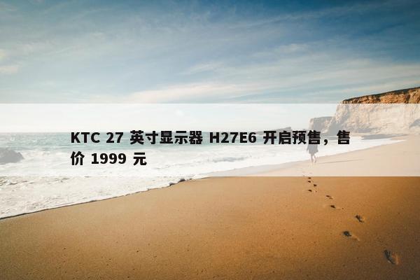 KTC 27 英寸显示器 H27E6 开启预售，售价 1999 元