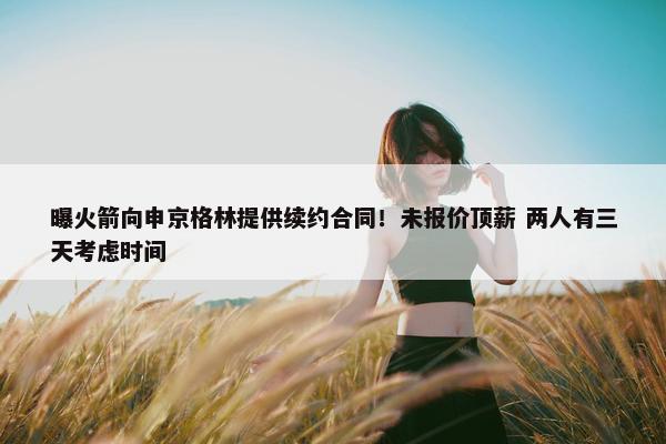 曝火箭向申京格林提供续约合同！未报价顶薪 两人有三天考虑时间