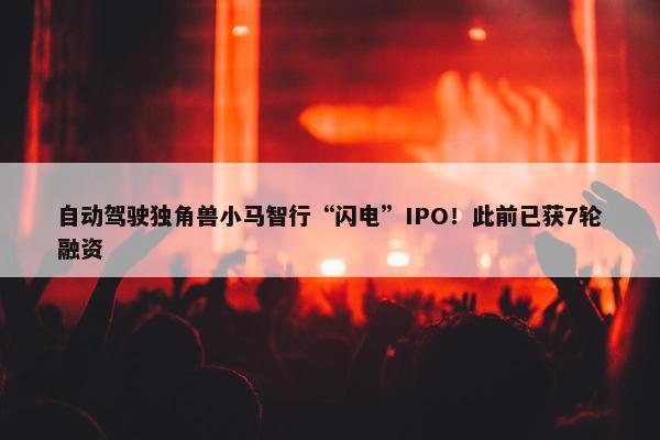 自动驾驶独角兽小马智行“闪电”IPO！此前已获7轮融资