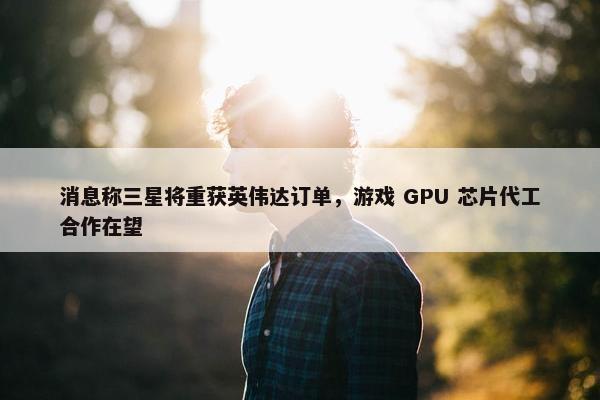 消息称三星将重获英伟达订单，游戏 GPU 芯片代工合作在望