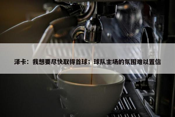 泽卡：我想要尽快取得首球；球队主场的氛围难以置信