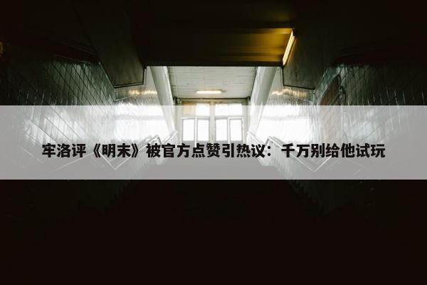 牢洛评《明末》被官方点赞引热议：千万别给他试玩