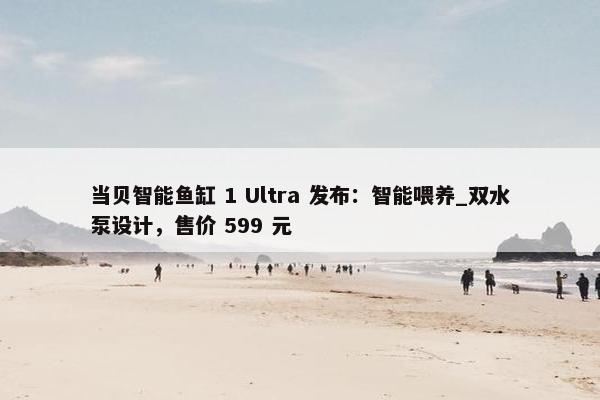 当贝智能鱼缸 1 Ultra 发布：智能喂养_双水泵设计，售价 599 元