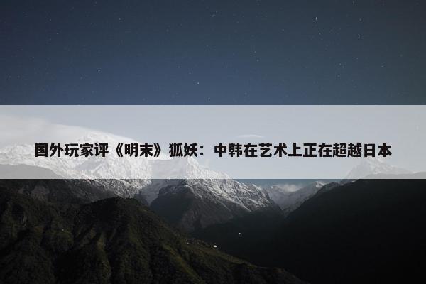 国外玩家评《明末》狐妖：中韩在艺术上正在超越日本