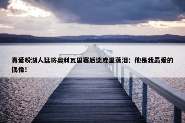 真爱粉湖人猛将奥利瓦里赛后谈库里落泪：他是我最爱的偶像！