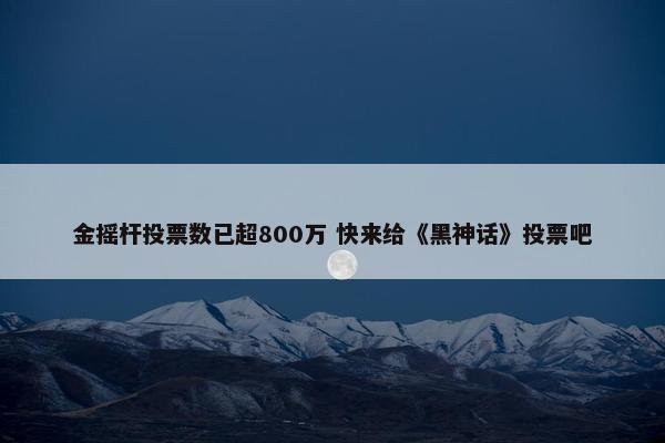 金摇杆投票数已超800万 快来给《黑神话》投票吧