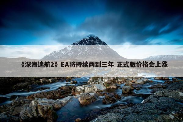 《深海迷航2》EA将持续两到三年 正式版价格会上涨