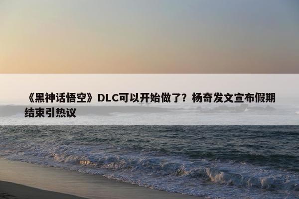 《黑神话悟空》DLC可以开始做了？杨奇发文宣布假期结束引热议