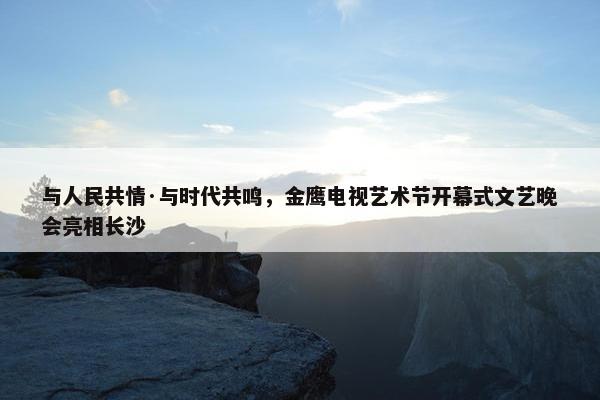 与人民共情·与时代共鸣，金鹰电视艺术节开幕式文艺晚会亮相长沙