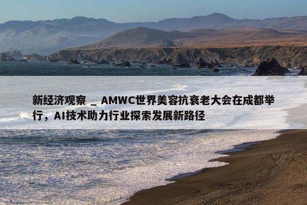 新经济观察 _ AMWC世界美容抗衰老大会在成都举行，AI技术助力行业探索发展新路径