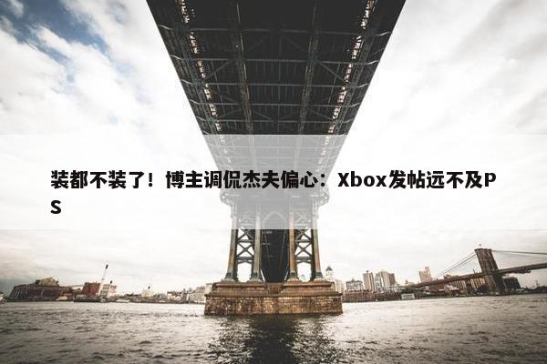 装都不装了！博主调侃杰夫偏心：Xbox发帖远不及PS