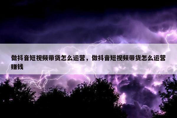 做抖音短视频带货怎么运营，做抖音短视频带货怎么运营赚钱