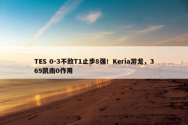 TES 0-3不敌T1止步8强！Keria游龙，369凯南0作用