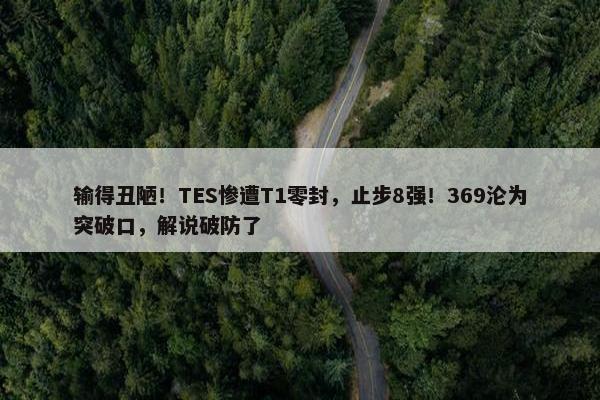 输得丑陋！TES惨遭T1零封，止步8强！369沦为突破口，解说破防了