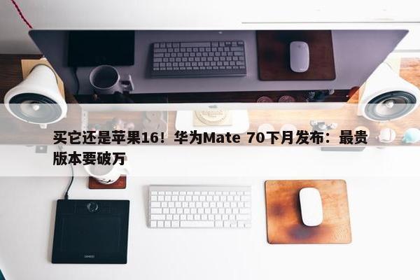 买它还是苹果16！华为Mate 70下月发布：最贵版本要破万