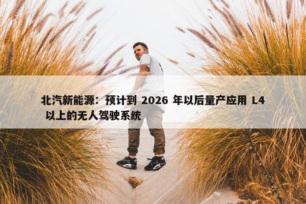 北汽新能源：预计到 2026 年以后量产应用 L4 以上的无人驾驶系统