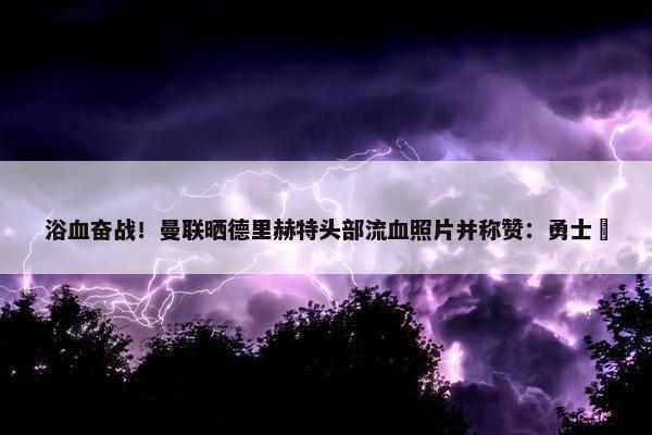 浴血奋战！曼联晒德里赫特头部流血照片并称赞：勇士⚔