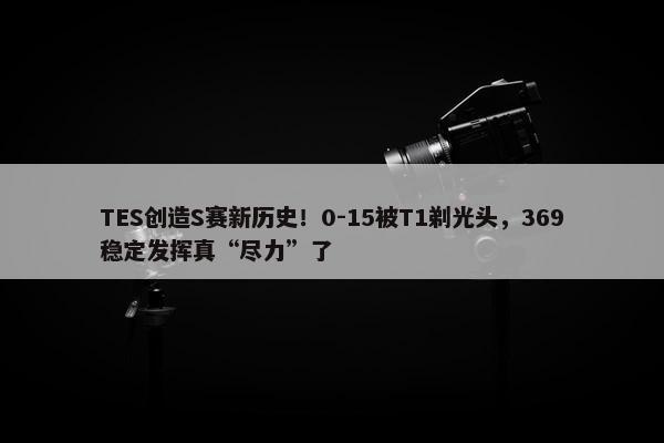 TES创造S赛新历史！0-15被T1剃光头，369稳定发挥真“尽力”了