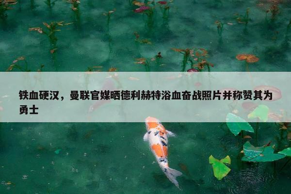 铁血硬汉，曼联官媒晒德利赫特浴血奋战照片并称赞其为勇士