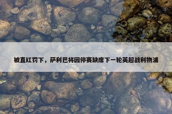 被直红罚下，萨利巴将因停赛缺席下一轮英超战利物浦