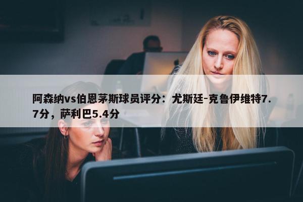 阿森纳vs伯恩茅斯球员评分：尤斯廷-克鲁伊维特7.7分，萨利巴5.4分