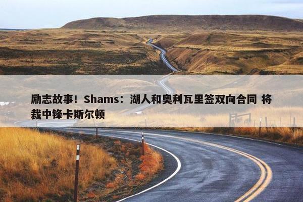 励志故事！Shams：湖人和奥利瓦里签双向合同 将裁中锋卡斯尔顿