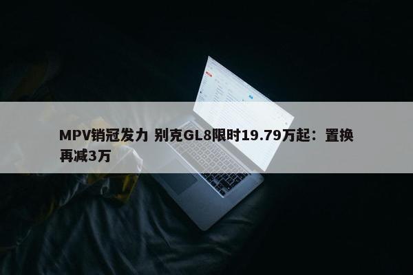 MPV销冠发力 别克GL8限时19.79万起：置换再减3万