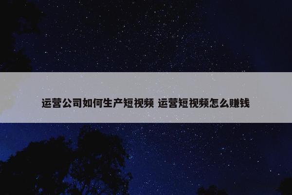 运营公司如何生产短视频 运营短视频怎么赚钱