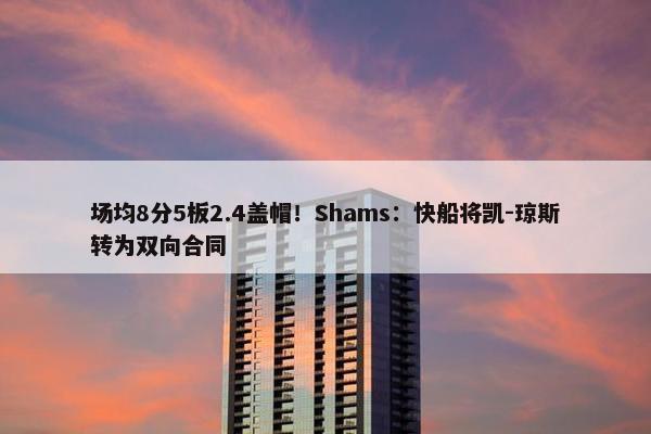 场均8分5板2.4盖帽！Shams：快船将凯-琼斯转为双向合同