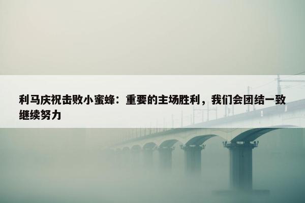 利马庆祝击败小蜜蜂：重要的主场胜利，我们会团结一致继续努力