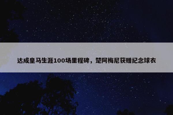 达成皇马生涯100场里程碑，楚阿梅尼获赠纪念球衣