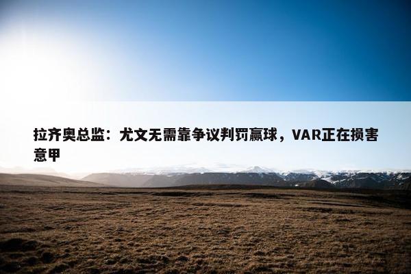 拉齐奥总监：尤文无需靠争议判罚赢球，VAR正在损害意甲