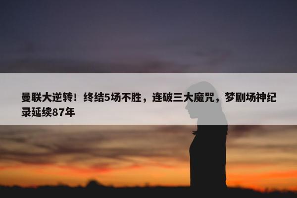 曼联大逆转！终结5场不胜，连破三大魔咒，梦剧场神纪录延续87年