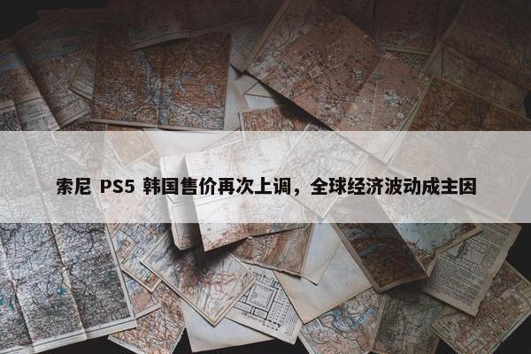 索尼 PS5 韩国售价再次上调，全球经济波动成主因