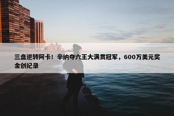 三盘逆转阿卡！辛纳夺六王大满贯冠军，600万美元奖金创纪录