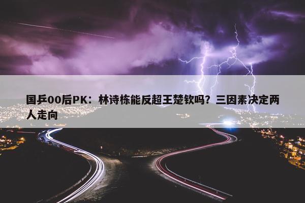 国乒00后PK：林诗栋能反超王楚钦吗？三因素决定两人走向