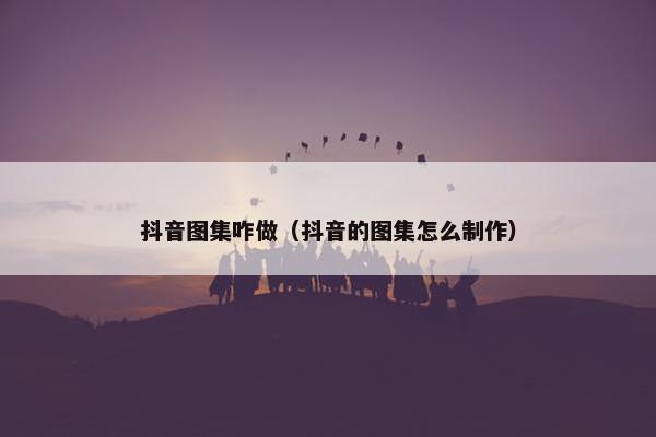 抖音图集咋做（抖音的图集怎么制作）