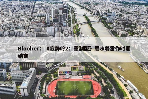 Bloober：《寂静岭2：重制版》意味着雷作时期结束