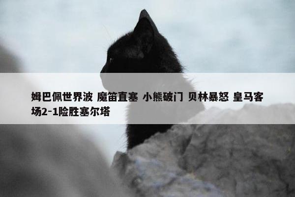 姆巴佩世界波 魔笛直塞 小熊破门 贝林暴怒 皇马客场2-1险胜塞尔塔