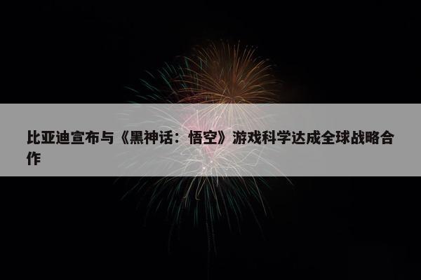 比亚迪宣布与《黑神话：悟空》游戏科学达成全球战略合作