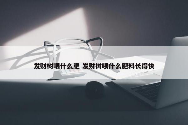 发财树喂什么肥 发财树喂什么肥料长得快