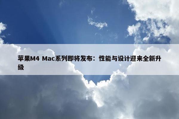 苹果M4 Mac系列即将发布：性能与设计迎来全新升级