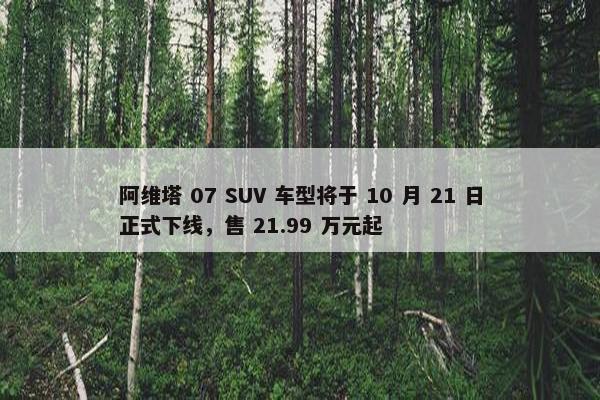 阿维塔 07 SUV 车型将于 10 月 21 日正式下线，售 21.99 万元起