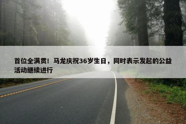 首位全满贯！马龙庆祝36岁生日，同时表示发起的公益活动继续进行