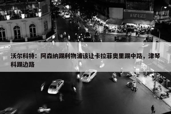 沃尔科特：阿森纳踢利物浦该让卡拉菲奥里踢中路，津琴科踢边路